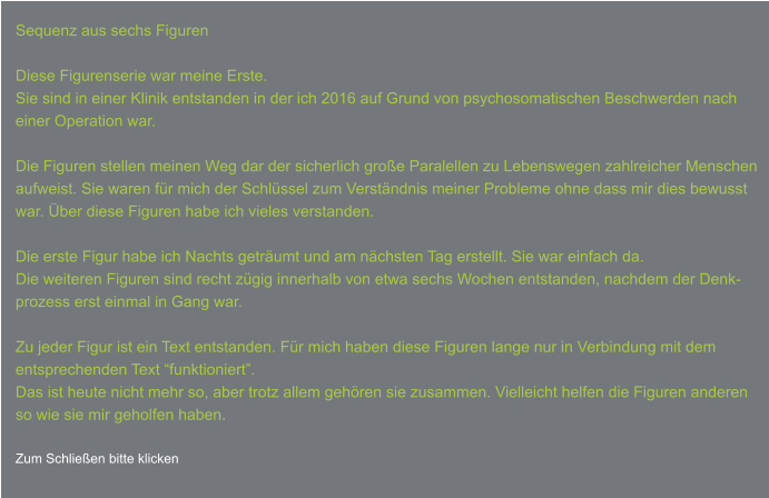 Sequenz aus sechs Figuren  Diese Figurenserie war meine Erste. Sie sind in einer Klinik entstanden in der ich 2016 auf Grund von psychosomatischen Beschwerden nach einer Operation war.  Die Figuren stellen meinen Weg dar der sicherlich große Paralellen zu Lebenswegen zahlreicher Menschen aufweist. Sie waren für mich der Schlüssel zum Verständnis meiner Probleme ohne dass mir dies bewusst  war. Über diese Figuren habe ich vieles verstanden.  Die erste Figur habe ich Nachts geträumt und am nächsten Tag erstellt. Sie war einfach da.  Die weiteren Figuren sind recht zügig innerhalb von etwa sechs Wochen entstanden, nachdem der Denk- prozess erst einmal in Gang war.  Zu jeder Figur ist ein Text entstanden. Für mich haben diese Figuren lange nur in Verbindung mit dem  entsprechenden Text “funktioniert”. Das ist heute nicht mehr so, aber trotz allem gehören sie zusammen. Vielleicht helfen die Figuren anderen  so wie sie mir geholfen haben.  Zum Schließen bitte klicken