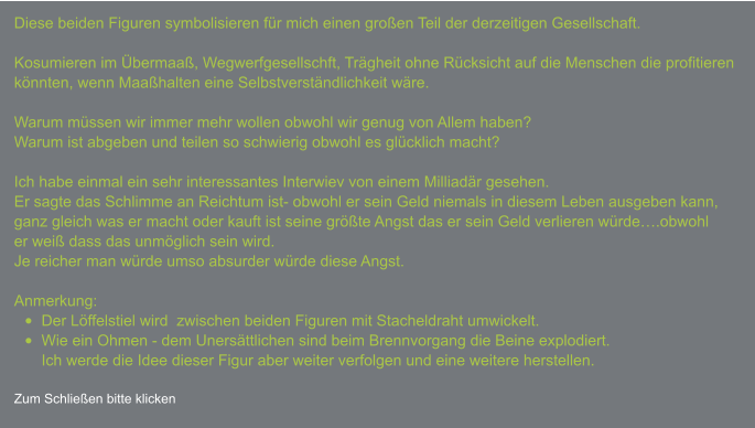 Diese beiden Figuren symbolisieren für mich einen großen Teil der derzeitigen Gesellschaft.  Kosumieren im Übermaaß, Wegwerfgesellschft, Trägheit ohne Rücksicht auf die Menschen die profitierenkönnten, wenn Maaßhalten eine Selbstverständlichkeit wäre.  Warum müssen wir immer mehr wollen obwohl wir genug von Allem haben?Warum ist abgeben und teilen so schwierig obwohl es glücklich macht?  Ich habe einmal ein sehr interessantes Interwiev von einem Milliadär gesehen.Er sagte das Schlimme an Reichtum ist- obwohl er sein Geld niemals in diesem Leben ausgeben kann,  ganz gleich was er macht oder kauft ist seine größte Angst das er sein Geld verlieren würde….obwohl  er weiß dass das unmöglich sein wird.Je reicher man würde umso absurder würde diese Angst.  Anmerkung: •	Der Löffelstiel wird  zwischen beiden Figuren mit Stacheldraht umwickelt. •	Wie ein Ohmen - dem Unersättlichen sind beim Brennvorgang die Beine explodiert.Ich werde die Idee dieser Figur aber weiter verfolgen und eine weitere herstellen.  Zum Schließen bitte klicken