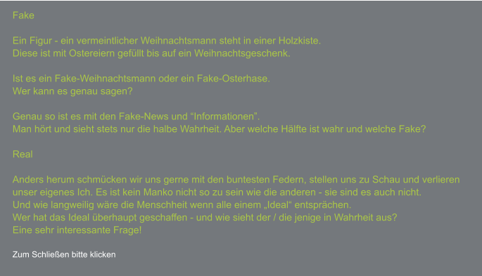 FakeEin Figur - ein vermeintlicher Weihnachtsmann steht in einer Holzkiste. Diese ist mit Ostereiern gefüllt bis auf ein Weihnachtsgeschenk.  Ist es ein Fake-Weihnachtsmann oder ein Fake-Osterhase. Wer kann es genau sagen?  Genau so ist es mit den Fake-News und “Informationen”. Man hört und sieht stets nur die halbe Wahrheit. Aber welche Hälfte ist wahr und welche Fake?  Real  Anders herum schmücken wir uns gerne mit den buntesten Federn, stellen uns zu Schau und verlieren unser eigenes Ich. Es ist kein Manko nicht so zu sein wie die anderen - sie sind es auch nicht.Und wie langweilig wäre die Menschheit wenn alle einem „Ideal“ entsprächen.Wer hat das Ideal überhaupt geschaffen - und wie sieht der / die jenige in Wahrheit aus?Eine sehr interessante Frage!  Zum Schließen bitte klicken