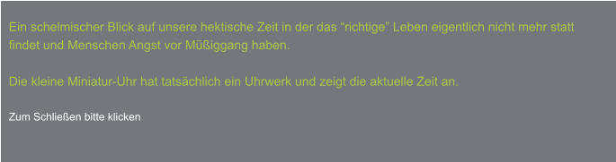 Ein schelmischer Blick auf unsere hektische Zeit in der das “richtige” Leben eigentlich nicht mehr statt  findet und Menschen Angst vor Müßiggang haben.  Die kleine Miniatur-Uhr hat tatsächlich ein Uhrwerk und zeigt die aktuelle Zeit an.  Zum Schließen bitte klicken