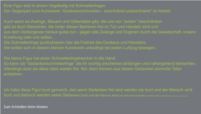 Eine Figur sitzt in einem Vogelkäfig mit Schmetterlingen. Der Gegenpart zum Kunstwerk “Gedankenschranken - beschränkt-unbeschränkt” (in Arbeit)  Auch wenn es Zwänge, Mauern und Gitterstäbe gibt, die uns von “außen” beschränken gibt es doch Menschen, die hinter diesen Barrieren frei im Tun und Handeln sind und  aus dem Verborgenen heraus gutes tun - gegen alle Zwänge und Dogmen durch die Gesellschaft, unsere Erziehung oder uns selbst.. Die Schmetterlinge symbolisieren hier die Freiheit des Denkens und Handelns. Sie sollten sich in diesem kleinen Kunstwerk unbedingt bei jedem Luftzug bewegen.  Die kleine Figur hat einen Schmetterlingskescher in die Hand. So kann sie “Gedankenschmetterlinge” die ihr wichtig erscheinen einfangen und nähergehend betrachten. Allerdings lässt sie diese stets wieder frei. Nur dann können aus diesen Gedanken sinnvolle Taten  entstehen.   Ich habe diese Figur bunt gemacht, den wenn Gedanken frei sind werden sie bunt und der Mensch wird bunt und dadurch werden seine Gedanken bunt und der Mensch wird bunt und seine Gedanken werden bunt und der Mensch wird bunt und seine Gedanken we   m mbunt und der Menschwird bunt un…. Zum Schließen bitte klicken