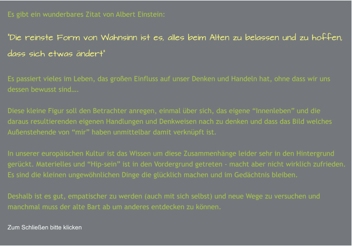 Es gibt ein wunderbares Zitat von Albert Einstein:  “Die reinste Form von Wahnsinn ist es, alles beim Alten zu belassen und zu hoffen,  dass sich etwas ändert”  Es passiert vieles im Leben, das großen Einfluss auf unser Denken und Handeln hat, ohne dass wir uns dessen bewusst sind….  Diese kleine Figur soll den Betrachter anregen, einmal über sich, das eigene “Innenleben” und die daraus resultierenden eigenen Handlungen und Denkweisen nach zu denken und dass das Bild welches Außenstehende von “mir” haben unmittelbar damit verknüpft ist.  In unserer europäischen Kultur ist das Wissen um diese Zusammenhänge leider sehr in den Hintergrund gerückt. Materielles und “Hip-sein” ist in den Vordergrund getreten - macht aber nicht wirklich zufrieden. Es sind die kleinen ungewöhnlichen Dinge die glücklich machen und im Gedächtnis bleiben.  Deshalb ist es gut, empatischer zu werden (auch mit sich selbst) und neue Wege zu versuchen und manchmal muss der alte Bart ab um anderes entdecken zu können.  Zum Schließen bitte klicken