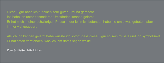 Diese Figur habe ich für einen sehr guten Freund gemacht. Ich habe ihn unter besonderen Umständen kennen gelernt. Er hat mich in einer schwierigen Phase in der ich mich befunden habe nie um etwas gebeten, aber  immer viel gegeben.  Als ich ihn kennen gelernt habe wusste ich sofort, dass diese Figur so sein müsste und ihn symbolisiert. Er hat sofort verstanden, was ich ihm damit sagen wollte.  Zum Schließen bitte klicken