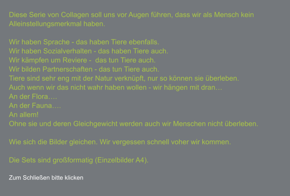 Diese Serie von Collagen soll uns vor Augen führen, dass wir als Mensch kein Alleinstellungsmerkmal haben.  Wir haben Sprache - das haben Tiere ebenfalls. Wir haben Sozialverhalten - das haben Tiere auch. Wir kämpfen um Reviere -  das tun Tiere auch. Wir bilden Partnerschaften - das tun Tiere auch. Tiere sind sehr eng mit der Natur verknüpft, nur so können sie überleben. Auch wenn wir das nicht wahr haben wollen - wir hängen mit dran… An der Flora…. An der Fauna…. An allem! Ohne sie und deren Gleichgewicht werden auch wir Menschen nicht überleben.  Wie sich die Bilder gleichen. Wir vergessen schnell voher wir kommen.  Die Sets sind großformatig (Einzelbilder A4).  Zum Schließen bitte klicken