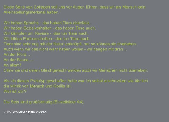 Diese Serie von Collagen soll uns vor Augen führen, dass wir als Mensch kein Alleinstellungsmerkmal haben.  Wir haben Sprache - das haben Tiere ebenfalls. Wir haben Sozialverhalten - das haben Tiere auch. Wir kämpfen um Reviere -  das tun Tiere auch. Wir bilden Partnerschaften - das tun Tiere auch. Tiere sind sehr eng mit der Natur verknüpft, nur so können sie überleben. Auch wenn wir das nicht wahr haben wollen - wir hängen mit dran… An der Flora…. An der Fauna…. An allem! Ohne sie und deren Gleichgewicht werden auch wir Menschen nicht überleben.  Als ich diesen Prototyp geschaffen hatte war ich selbst erschrocken wie ähnlich die Mimik von Mensch und Gorilla ist. Wer ist wer?  Die Sets sind großformatig (Einzelbilder A4).  Zum Schließen bitte klicken