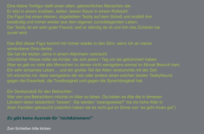 Eine kleine Tonfigur stellt einen alten, gebrechlichen Menschen dar.  Er sitzt in einem trostlsen, kalten, leeren Raum in einem Rollstuhl. Die Figur hat einen kleinen, abgeliebten Teddy auf dem Schoß und erzählt ihm beständig und immer wieder aus dem eigenen zurückliegenden Leben. Der Teddy ist ein sehr guter Freund, weil er ständig da ist und ihm das Zuhören nie  zuviel wird.  Das Bild dieser Figur kommt mir immer wieder in den Sinn, wenn ich an meine  verstorbene Oma denke. Sie hat die letzten Jahre in einem Altenheim verbracht.  Glücklicher Weise hatte sie Kinder, die sich jeden ! Tag um sie gekümmert haben.  Aber es gab so viele alte Menschen zu denen nicht wenigstens einmal im Monat Besuch kam. Ein sehr einsames Leben… und ein großer Teil der Alten verstummte mit der Zeit. Ich wünsche mir, dass wenigstens der ein oder andere einen solchen besten Teddyfreund gegen die Eisamkeit, die Trostlosigkeit und gegen die Sprachlosigkeit hat.  Ein Denkanstoß für den Betrachter: Wer von uns Betrachtern möchte im Alter so leben. Da haben es Alte die in ärmeren  Ländern leben tatsächlich “besser”. Sie werden “zwangsweise?” bis ins hohe Alter in  ihren Familien gebraucht (natürlich haben sie es nicht gut im Sinne von “es geht ihnen gut”).  Es gibt keine Ausrede für “nichtkümmern!”  Zum Schließen bitte klicken