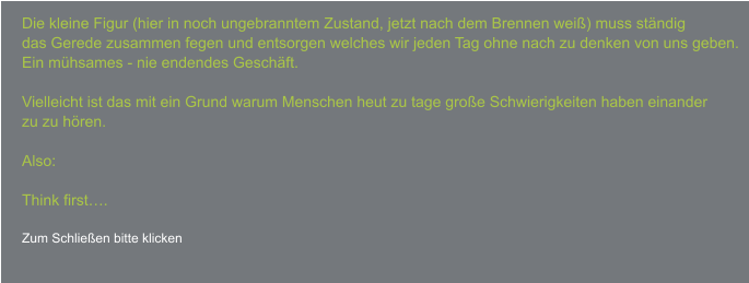 Die kleine Figur (hier in noch ungebranntem Zustand, jetzt nach dem Brennen weiß) muss ständig das Gerede zusammen fegen und entsorgen welches wir jeden Tag ohne nach zu denken von uns geben. Ein mühsames - nie endendes Geschäft.  Vielleicht ist das mit ein Grund warum Menschen heut zu tage große Schwierigkeiten haben einander zu zu hören.  Also:  Think first….  Zum Schließen bitte klicken